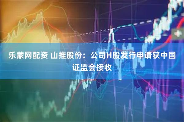 乐蒙网配资 山推股份：公司H股发行申请获中国证监会接收