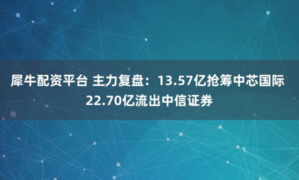 犀牛配资平台 主力复盘：13.57亿抢筹中芯国际 22.70亿流出中信证券