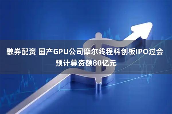 融券配资 国产GPU公司摩尔线程科创板IPO过会 预计募资额80亿元