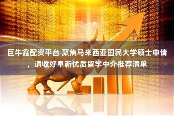 巨牛鑫配资平台 聚焦马来西亚国民大学硕士申请，请收好阜新优质留学中介推荐清单