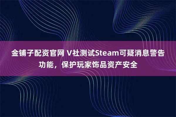 金铺子配资官网 V社测试Steam可疑消息警告功能，保护玩家饰品资产安全