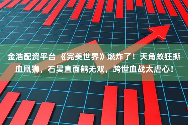 金浩配资平台 《完美世界》燃炸了！天角蚁狂撕血凰狮，石昊直面鹤无双，跨世血战太虐心！