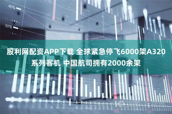 股利网配资APP下载 全球紧急停飞6000架A320系列客机 中国航司拥有2000余架