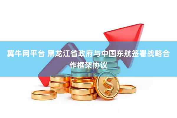 翼牛网平台 黑龙江省政府与中国东航签署战略合作框架协议