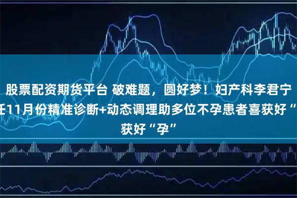 股票配资期货平台 破难题，圆好梦！妇产科李君宁主任11月份精准诊断+动态调理助多位不孕患者喜获好“孕”