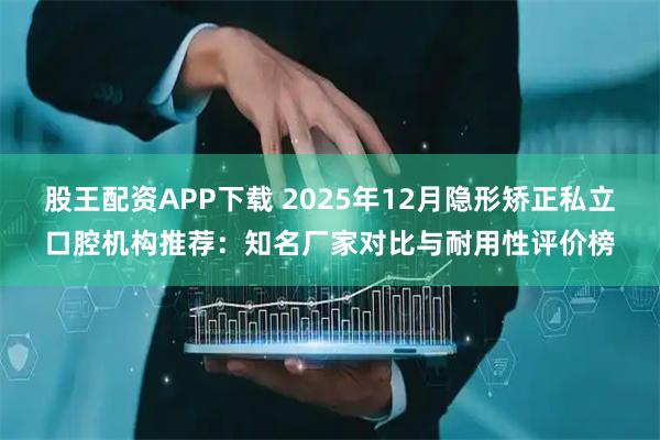股王配资APP下载 2025年12月隐形矫正私立口腔机构推荐:知名厂家对比与耐用性评价榜
