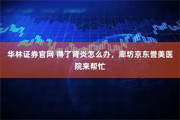 华林证券官网 得了肾炎怎么办，廊坊京东誉美医院来帮忙