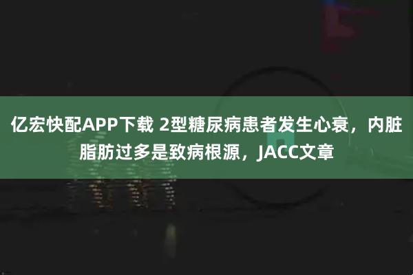 亿宏快配APP下载 2型糖尿病患者发生心衰，内脏脂肪过多是致病根源，JACC文章