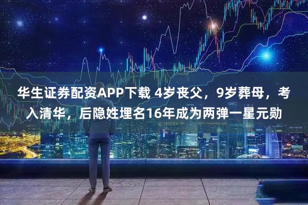 华生证券配资APP下载 4岁丧父，9岁葬母，考入清华，后隐姓埋名16年成为两弹一星元勋