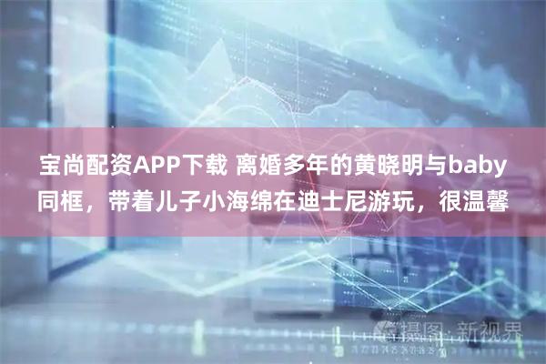 宝尚配资APP下载 离婚多年的黄晓明与baby同框，带着儿子小海绵在迪士尼游玩，很温馨