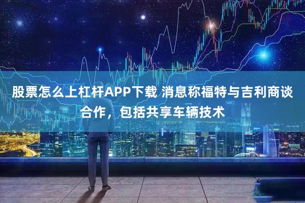 股票怎么上杠杆APP下载 消息称福特与吉利商谈合作，包括共享车辆技术