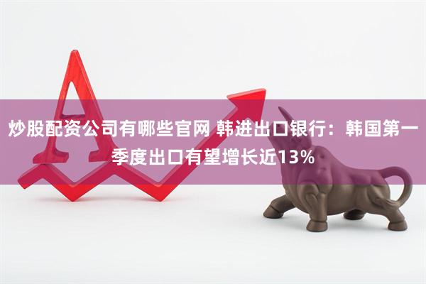 炒股配资公司有哪些官网 韩进出口银行：韩国第一季度出口有望增长近13%
