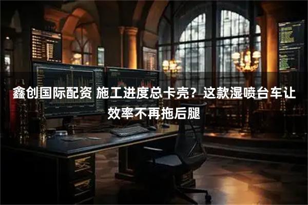 鑫创国际配资 施工进度总卡壳？这款湿喷台车让效率不再拖后腿
