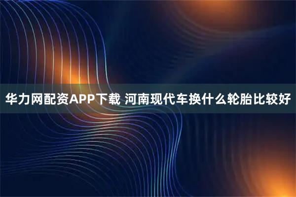 华力网配资APP下载 河南现代车换什么轮胎比较好