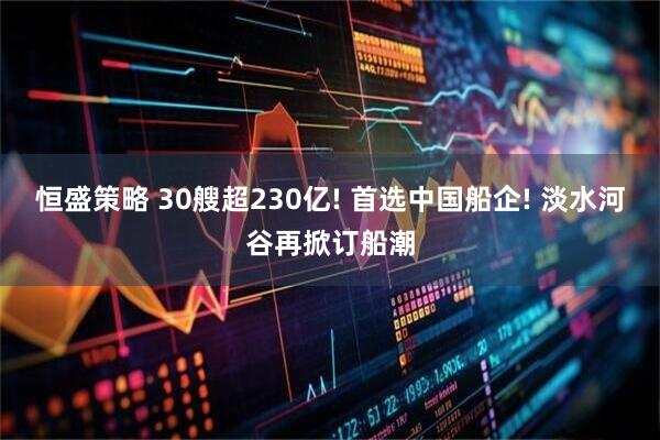 恒盛策略 30艘超230亿! 首选中国船企! 淡水河谷再掀订船潮
