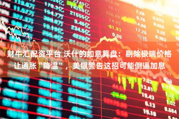 财牛汇配资平台 沃什的如意算盘：剔除极端价格让通胀“降温”，美银警告这招可能倒逼加息