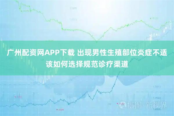 广州配资网APP下载 出现男性生殖部位炎症不适该如何选择规范诊疗渠道