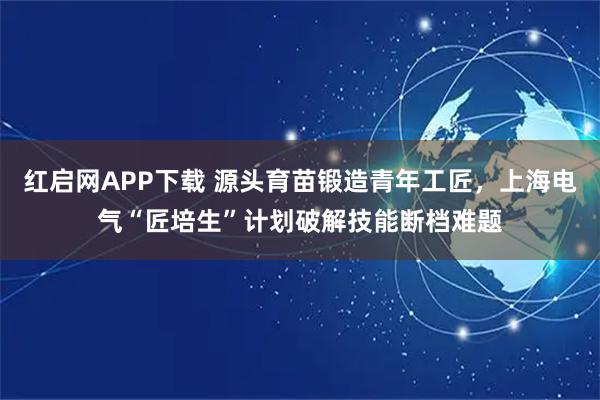 红启网APP下载 源头育苗锻造青年工匠，上海电气“匠培生”计划破解技能断档难题