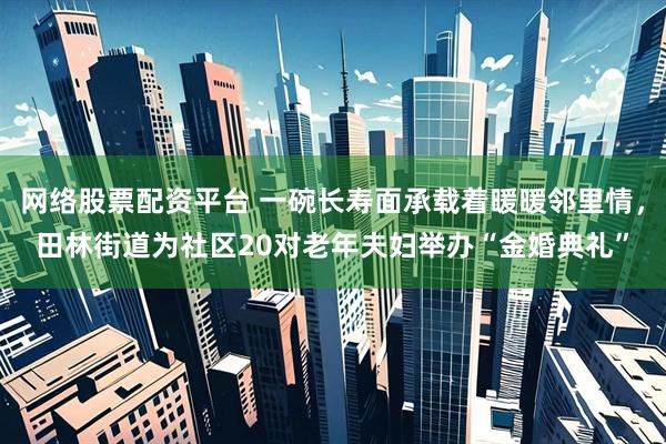 网络股票配资平台 一碗长寿面承载着暖暖邻里情，田林街道为社区20对老年夫妇举办“金婚典礼”